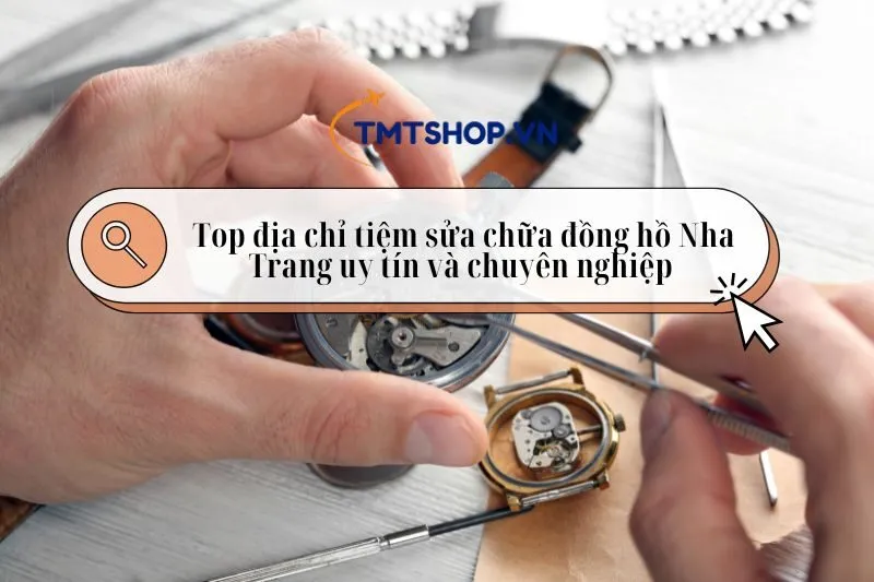 Tiệm sửa chữa đồng hồ Nha Trang – Top địa chỉ uy tín và chuyên nghiệp 2025